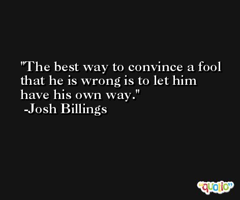 The best way to convince a fool that he is wrong is to let him have his own way. -Josh Billings
