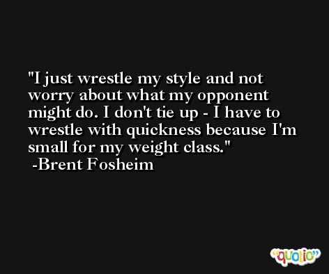 I just wrestle my style and not worry about what my opponent might do. I don't tie up - I have to wrestle with quickness because I'm small for my weight class. -Brent Fosheim