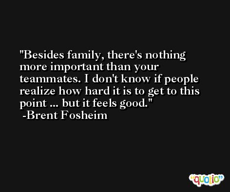 Besides family, there's nothing more important than your teammates. I don't know if people realize how hard it is to get to this point ... but it feels good. -Brent Fosheim