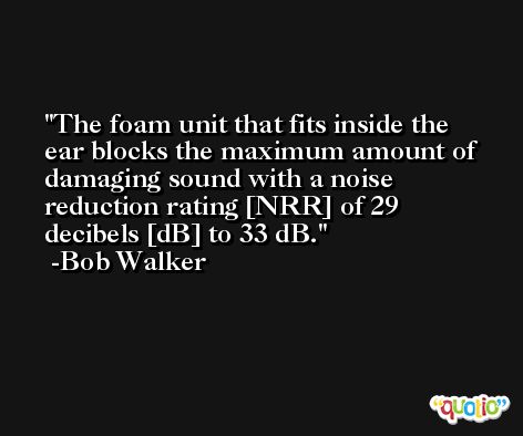 The foam unit that fits inside the ear blocks the maximum amount of damaging sound with a noise reduction rating [NRR] of 29 decibels [dB] to 33 dB. -Bob Walker