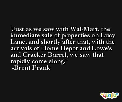 Just as we saw with Wal-Mart, the immediate sale of properties on Lucy Lane, and shortly after that, with the arrivals of Home Depot and Lowe's and Cracker Barrel, we saw that rapidly come along. -Brent Frank