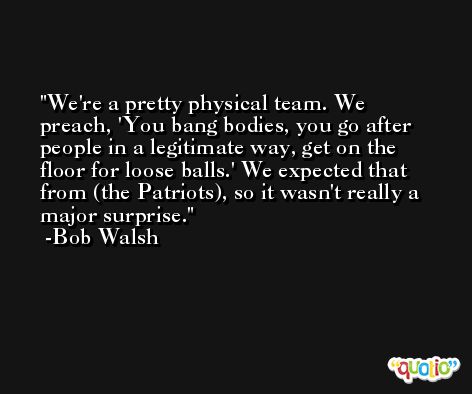 We're a pretty physical team. We preach, 'You bang bodies, you go after people in a legitimate way, get on the floor for loose balls.' We expected that from (the Patriots), so it wasn't really a major surprise. -Bob Walsh
