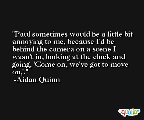 Paul sometimes would be a little bit annoying to me, because I'd be behind the camera on a scene I wasn't in, looking at the clock and going, 'Come on, we've got to move on,'. -Aidan Quinn