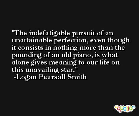 The indefatigable pursuit of an unattainable perfection, even though it consists in nothing more than the pounding of an old piano, is what alone gives meaning to our life on this unavailing star. -Logan Pearsall Smith