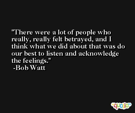 There were a lot of people who really, really felt betrayed, and I think what we did about that was do our best to listen and acknowledge the feelings. -Bob Watt