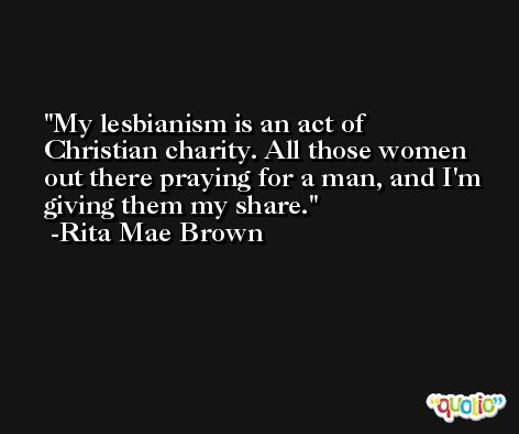 My lesbianism is an act of Christian charity. All those women out there praying for a man, and I'm giving them my share. -Rita Mae Brown