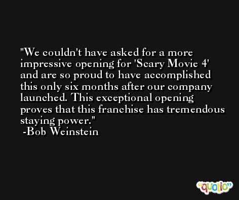 We couldn't have asked for a more impressive opening for 'Scary Movie 4' and are so proud to have accomplished this only six months after our company launched. This exceptional opening proves that this franchise has tremendous staying power. -Bob Weinstein