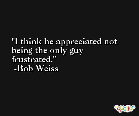 I think he appreciated not being the only guy frustrated. -Bob Weiss