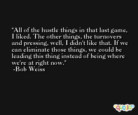 All of the hustle things in that last game, I liked. The other things, the turnovers and pressing, well, I didn't like that. If we can eliminate those things, we could be leading this thing instead of being where we're at right now. -Bob Weiss
