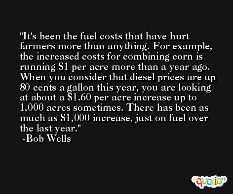 It's been the fuel costs that have hurt farmers more than anything. For example, the increased costs for combining corn is running $1 per acre more than a year ago. When you consider that diesel prices are up 80 cents a gallon this year, you are looking at about a $1.60 per acre increase up to 1,000 acres sometimes. There has been as much as $1,000 increase, just on fuel over the last year. -Bob Wells