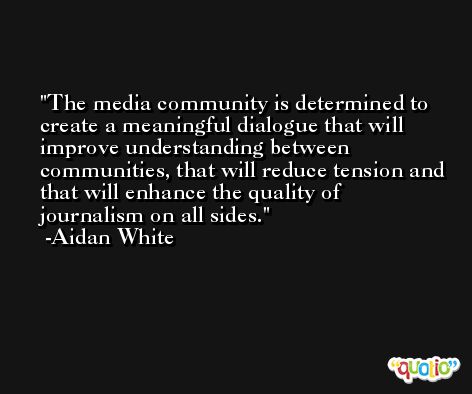 The media community is determined to create a meaningful dialogue that will improve understanding between communities, that will reduce tension and that will enhance the quality of journalism on all sides. -Aidan White
