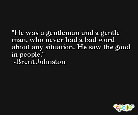 He was a gentleman and a gentle man, who never had a bad word about any situation. He saw the good in people. -Brent Johnston