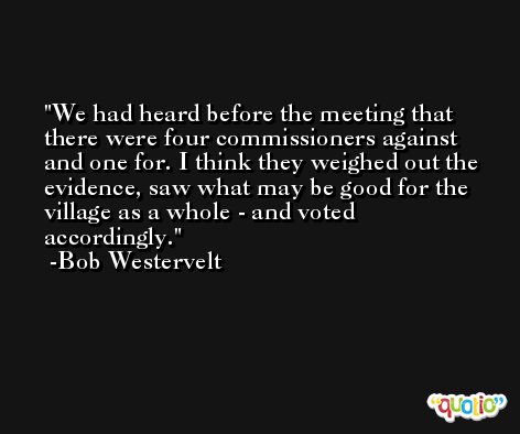 We had heard before the meeting that there were four commissioners against and one for. I think they weighed out the evidence, saw what may be good for the village as a whole - and voted accordingly. -Bob Westervelt