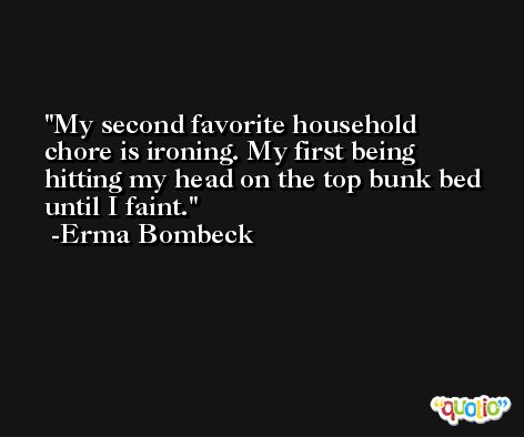 My second favorite household chore is ironing. My first being hitting my head on the top bunk bed until I faint. -Erma Bombeck