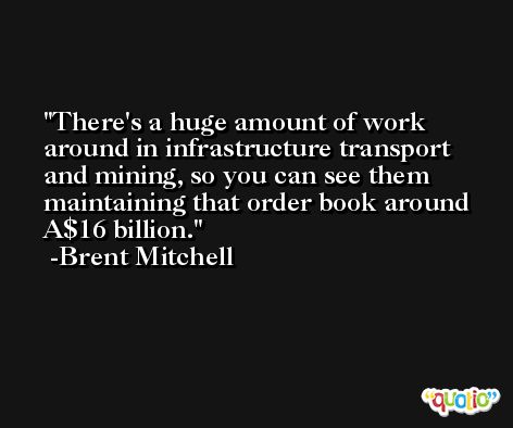 There's a huge amount of work around in infrastructure transport and mining, so you can see them maintaining that order book around A$16 billion. -Brent Mitchell