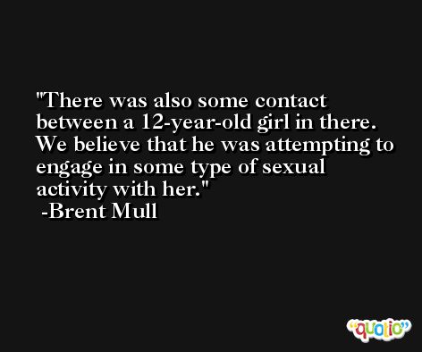 There was also some contact between a 12-year-old girl in there. We believe that he was attempting to engage in some type of sexual activity with her. -Brent Mull