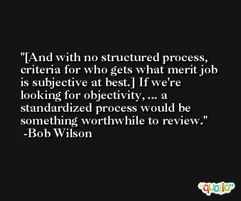 [And with no structured process, criteria for who gets what merit job is subjective at best.] If we're looking for objectivity, ... a standardized process would be something worthwhile to review. -Bob Wilson