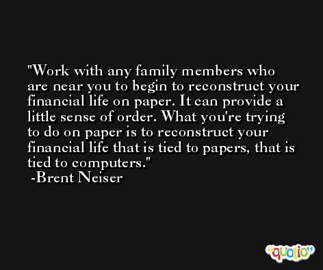 Work with any family members who are near you to begin to reconstruct your financial life on paper. It can provide a little sense of order. What you're trying to do on paper is to reconstruct your financial life that is tied to papers, that is tied to computers. -Brent Neiser
