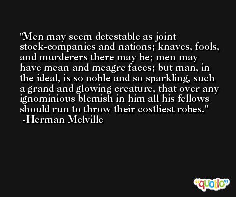 Men may seem detestable as joint stock-companies and nations; knaves, fools, and murderers there may be; men may have mean and meagre faces; but man, in the ideal, is so noble and so sparkling, such a grand and glowing creature, that over any ignominious blemish in him all his fellows should run to throw their costliest robes. -Herman Melville