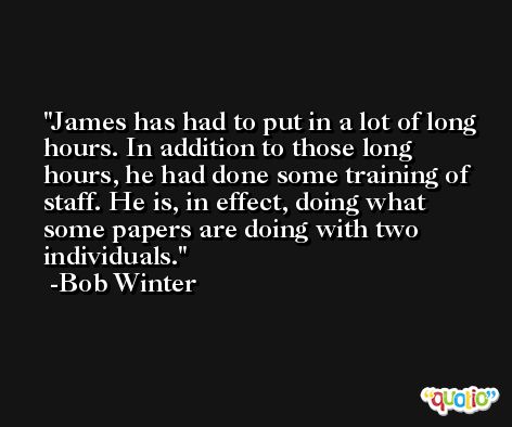 James has had to put in a lot of long hours. In addition to those long hours, he had done some training of staff. He is, in effect, doing what some papers are doing with two individuals. -Bob Winter