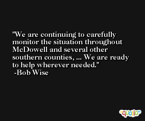 We are continuing to carefully monitor the situation throughout McDowell and several other southern counties, ... We are ready to help wherever needed. -Bob Wise