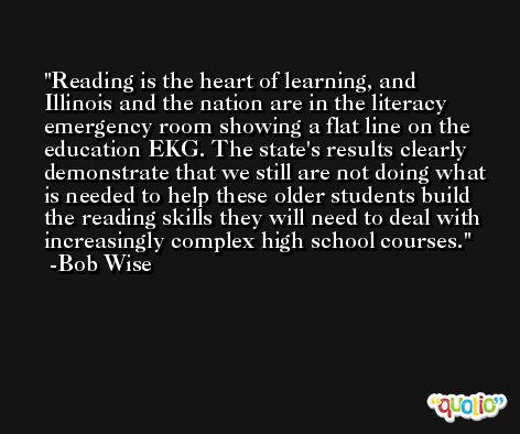 Reading is the heart of learning, and Illinois and the nation are in the literacy emergency room showing a flat line on the education EKG. The state's results clearly demonstrate that we still are not doing what is needed to help these older students build the reading skills they will need to deal with increasingly complex high school courses. -Bob Wise