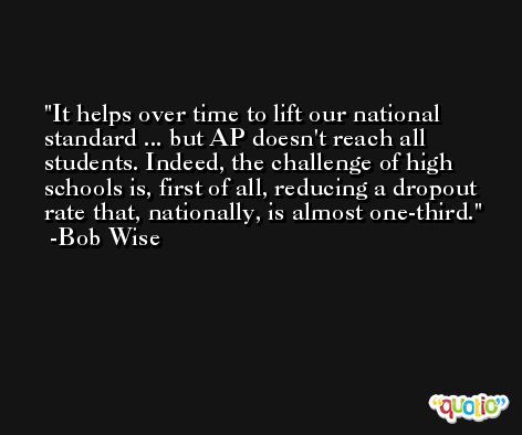 It helps over time to lift our national standard ... but AP doesn't reach all students. Indeed, the challenge of high schools is, first of all, reducing a dropout rate that, nationally, is almost one-third. -Bob Wise