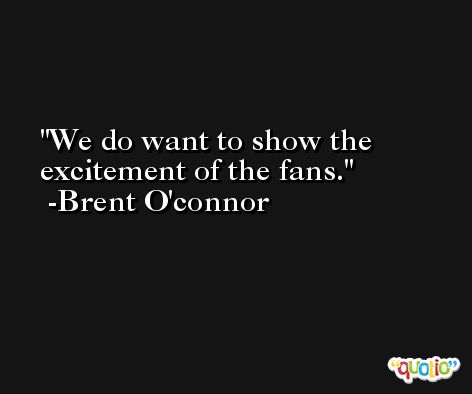 We do want to show the excitement of the fans. -Brent O'connor