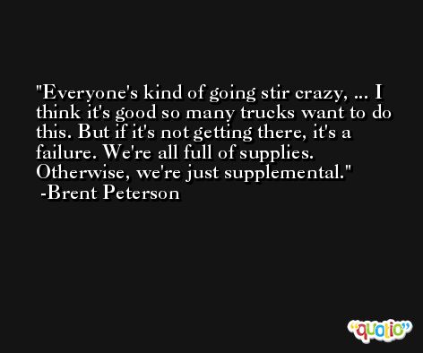 Everyone's kind of going stir crazy, ... I think it's good so many trucks want to do this. But if it's not getting there, it's a failure. We're all full of supplies. Otherwise, we're just supplemental. -Brent Peterson