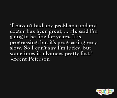 I haven't had any problems and my doctor has been great, ... He said I'm going to be fine for years. It is progressing, but it's progressing very slow. So I can't say I'm lucky, but sometimes it advances pretty fast. -Brent Peterson