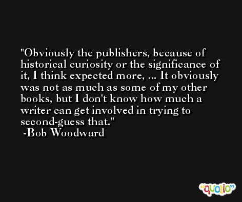 Obviously the publishers, because of historical curiosity or the significance of it, I think expected more, ... It obviously was not as much as some of my other books, but I don't know how much a writer can get involved in trying to second-guess that. -Bob Woodward