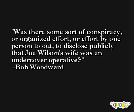 Was there some sort of conspiracy, or organized effort, or effort by one person to out, to disclose publicly that Joe Wilson's wife was an undercover operative? -Bob Woodward