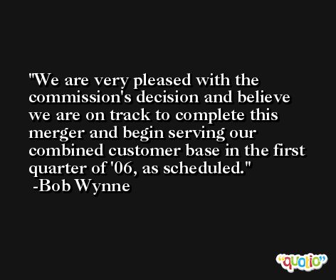 We are very pleased with the commission's decision and believe we are on track to complete this merger and begin serving our combined customer base in the first quarter of '06, as scheduled. -Bob Wynne