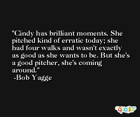 Cindy has brilliant moments. She pitched kind of erratic today; she had four walks and wasn't exactly as good as she wants to be. But she's a good pitcher, she's coming around. -Bob Yagge