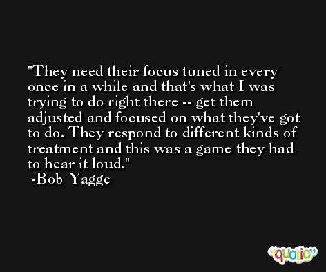 They need their focus tuned in every once in a while and that's what I was trying to do right there -- get them adjusted and focused on what they've got to do. They respond to different kinds of treatment and this was a game they had to hear it loud. -Bob Yagge