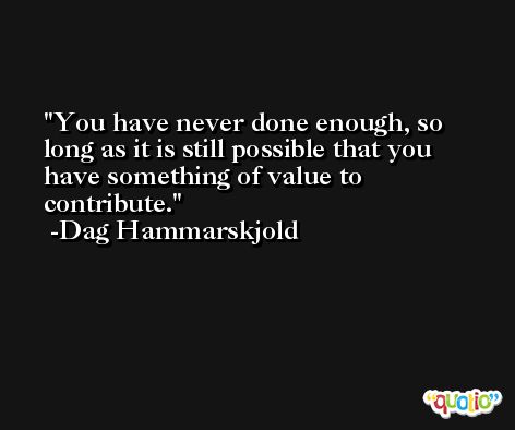You have never done enough, so long as it is still possible that you have something of value to contribute. -Dag Hammarskjold
