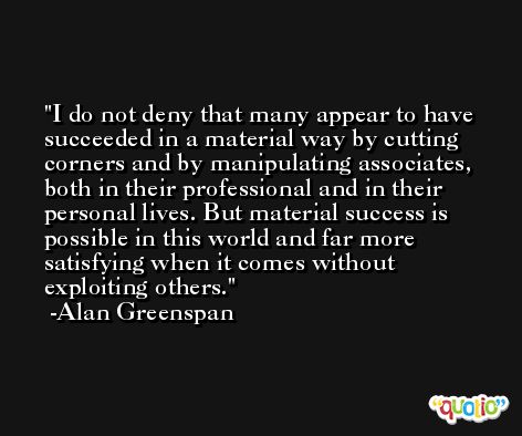 I do not deny that many appear to have succeeded in a material way by cutting corners and by manipulating associates, both in their professional and in their personal lives. But material success is possible in this world and far more satisfying when it comes without exploiting others. -Alan Greenspan