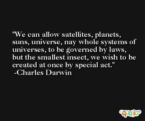 We can allow satellites, planets, suns, universe, nay whole systems of universes, to be governed by laws, but the smallest insect, we wish to be created at once by special act. -Charles Darwin