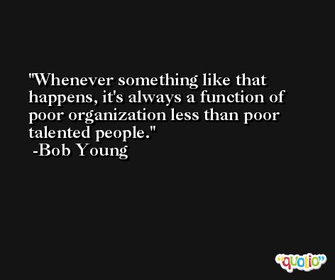 Whenever something like that happens, it's always a function of poor organization less than poor talented people. -Bob Young