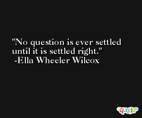 No question is ever settled until it is settled right. -Ella Wheeler Wilcox