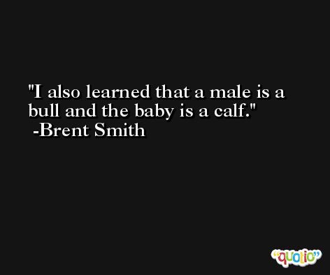 I also learned that a male is a bull and the baby is a calf. -Brent Smith