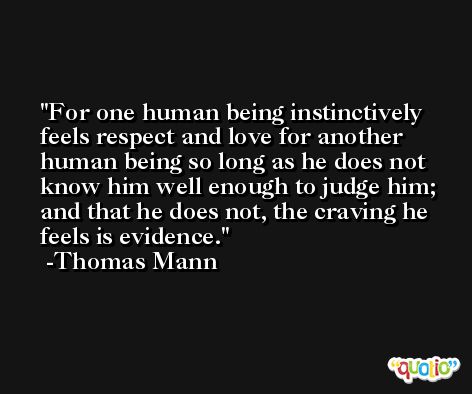 For one human being instinctively feels respect and love for another human being so long as he does not know him well enough to judge him; and that he does not, the craving he feels is evidence. -Thomas Mann