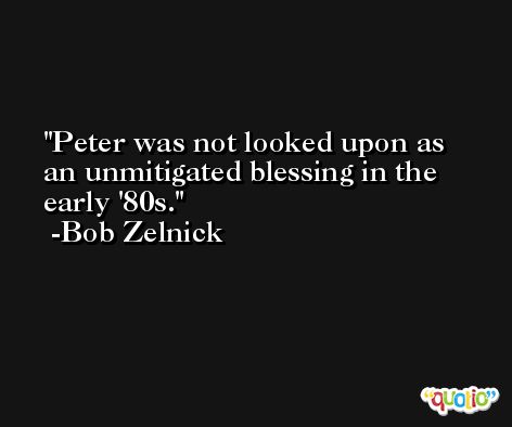 Peter was not looked upon as an unmitigated blessing in the early '80s. -Bob Zelnick