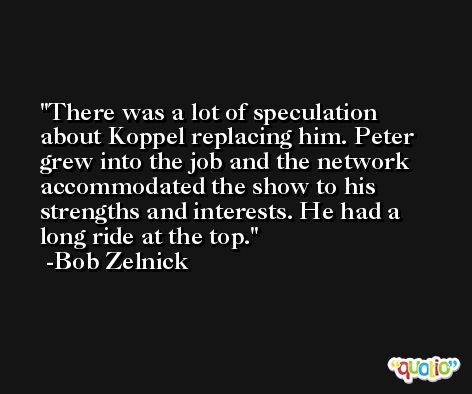 There was a lot of speculation about Koppel replacing him. Peter grew into the job and the network accommodated the show to his strengths and interests. He had a long ride at the top. -Bob Zelnick
