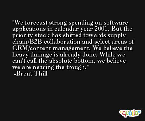 We forecast strong spending on software applications in calendar year 2001. But the priority stack has shifted towards supply chain/B2B collaboration and select areas of CRM/content management. We believe the heavy damage is already done. While we can't call the absolute bottom, we believe we are nearing the trough. -Brent Thill