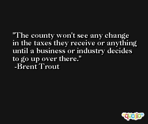 The county won't see any change in the taxes they receive or anything until a business or industry decides to go up over there. -Brent Trout