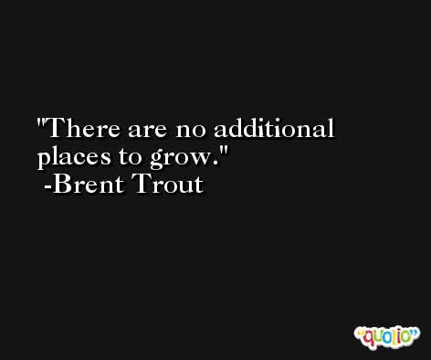 There are no additional places to grow. -Brent Trout