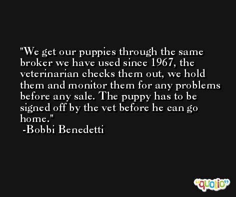 We get our puppies through the same broker we have used since 1967, the veterinarian checks them out, we hold them and monitor them for any problems before any sale. The puppy has to be signed off by the vet before he can go home. -Bobbi Benedetti