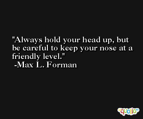 Always hold your head up, but be careful to keep your nose at a friendly level. -Max L. Forman