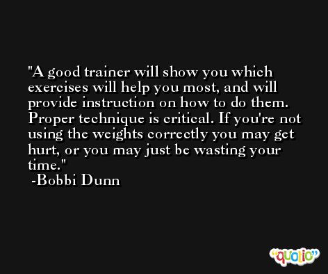 A good trainer will show you which exercises will help you most, and will provide instruction on how to do them. Proper technique is critical. If you're not using the weights correctly you may get hurt, or you may just be wasting your time. -Bobbi Dunn